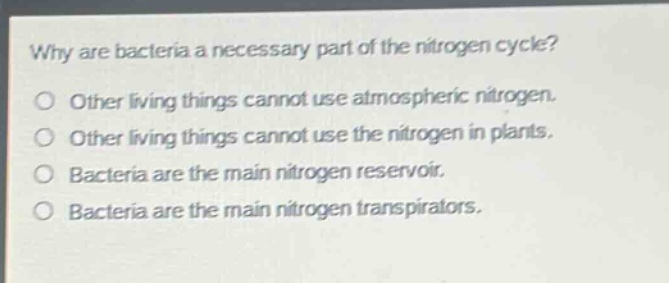 why are bacteria a necessary part of the nitrogen cycle?\no other living things cannot use atmospheric nitrogen.\no other living things cannot use the nitrogen in plants.\no bacteria are the main nitrogen reservoir.\no bacteria are the main nitrogen transpirators.