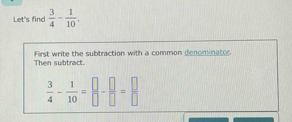 lets find $\frac{3}{4}-\frac{1}{10}$. first write the subtraction with a common denominator. then subtract. $\frac{3}{4}-\frac{1}{10}=\frac{square}{square}-\frac{square}{square}=\frac{square}{square}$