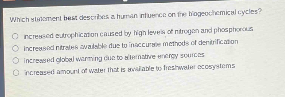 which statement best describes a human influence on the biogeochemical cycles?\no increased eutrophication caused by high levels of nitrogen and phosphorous\no increased nitrates available due to inaccurate methods of denitrification\no increased global warming due to alternative energy sources\no increased amount of water that is available to freshwater ecosystems