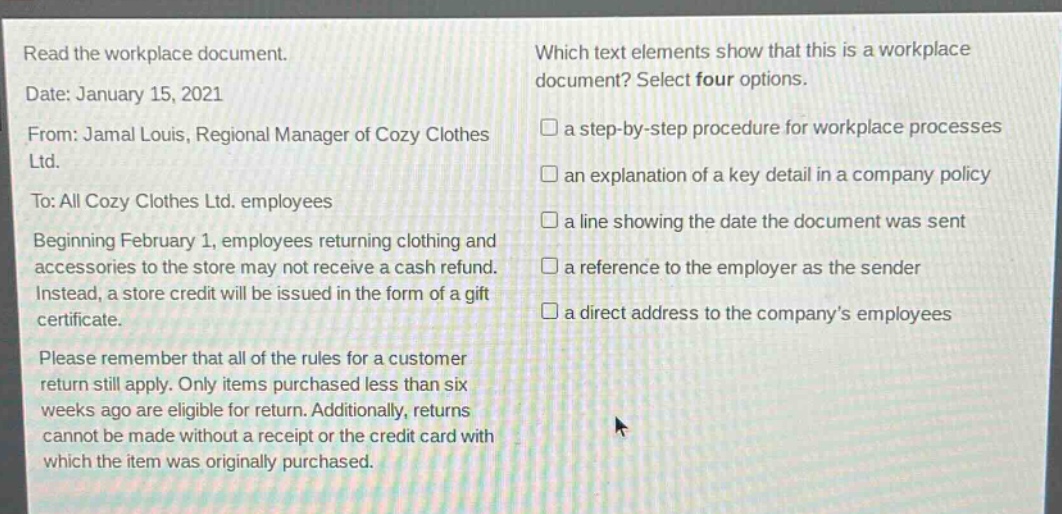 read the workplace document. date: january 15, 2021 from: jamal louis, regional manager of cozy clothes ltd. to: all cozy clothes ltd. employees beginning february 1, employees returning clothing and accessories to the store may not receive a cash refund. instead, a store credit will be issued in the form of a gift certificate. please remember that all of the rules for a customer return still apply. only items purchased less than six weeks ago are eligible for return. additionally, returns cannot be made without a receipt or the credit card with which the item was originally purchased. which text elements show that this is a workplace document? select four options. a step - by - step procedure for workplace processes an explanation of a key detail in a company policy a line showing the date the document was sent a reference to the employer as the sender a direct address to the company’s employees