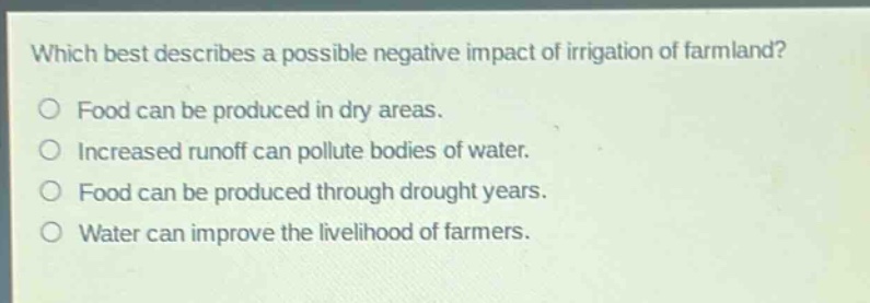 which best describes a possible negative impact of irrigation of farmland?\no food can be produced in dry areas.\no increased runoff can pollute bodies of water.\no food can be produced through drought years.\no water can improve the livelihood of farmers.