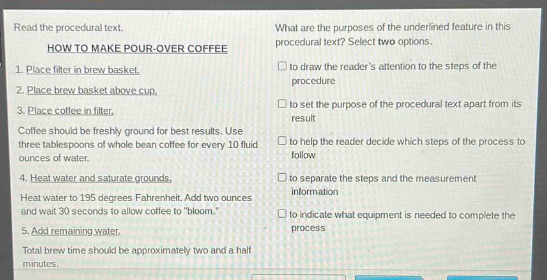 read the procedural text.\nhow to make pour - over coffee\n1. place filter in brew basket.\n2. place brew basket above cup.\n3. place coffee in filter.\ncoffee should be freshly ground for best results. use three tablespoons of whole bean coffee for every 10 fluid ounces of water.\n4. heat water and saturate grounds.\nheat water to 195 degrees fahrenheit. add two ounces and wait 30 seconds to allow coffee to \bloom.\\n5. add remaining water.\ntotal brew time should be approximately two and a half minutes.\nwhat are the purposes of the underlined feature in this procedural text? select two options.\n□ to draw the readers attention to the steps of the procedure\n□ to set the purpose of the procedural text apart from its result\n□ to help the reader decide which steps of the process to follow\n□ to separate the steps and the measurement information\n□ to indicate what equipment is needed to complete the process
