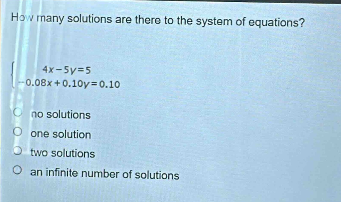 how many solutions are there to the system of equations?\n$\begin{cases}4x - 5y=5\\-0.08x + 0.10y=0.10end{cases}$\nno solutions\none solution\ntwo solutions\nan infinite number of solutions