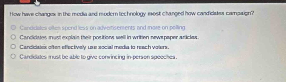 how have changes in the media and modern technology most changed how candidates campaign?\ncandidates often spend less on advertisements and more on polling.\ncandidates must explain their positions well in written newspaper articles.\ncandidates often effectively use social media to reach voters.\ncandidates must be able to give convincing in - person speeches.