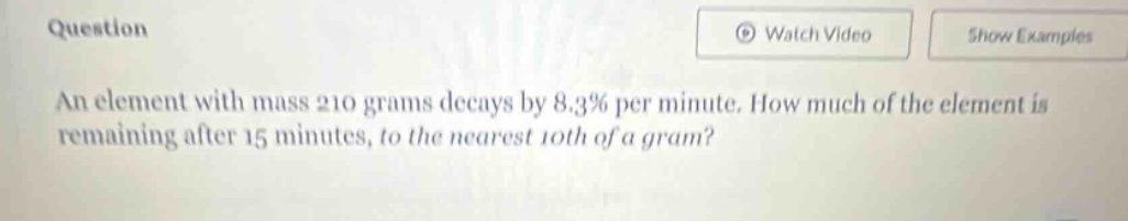 an element with mass 210 grams decays by 8.3% per minute. how much of the element is remaining after 15 minutes, to the nearest 10th of a gram?