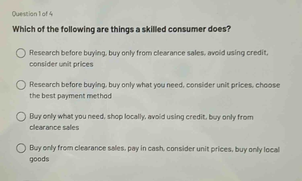 question 1 of 4\nwhich of the following are things a skilled consumer does?\nresearch before buying, buy only from clearance sales, avoid using credit, consider unit prices\nresearch before buying, buy only what you need, consider unit prices, choose the best payment method\nbuy only what you need, shop locally, avoid using credit, buy only from clearance sales\nbuy only from clearance sales, pay in cash, consider unit prices, buy only local goods