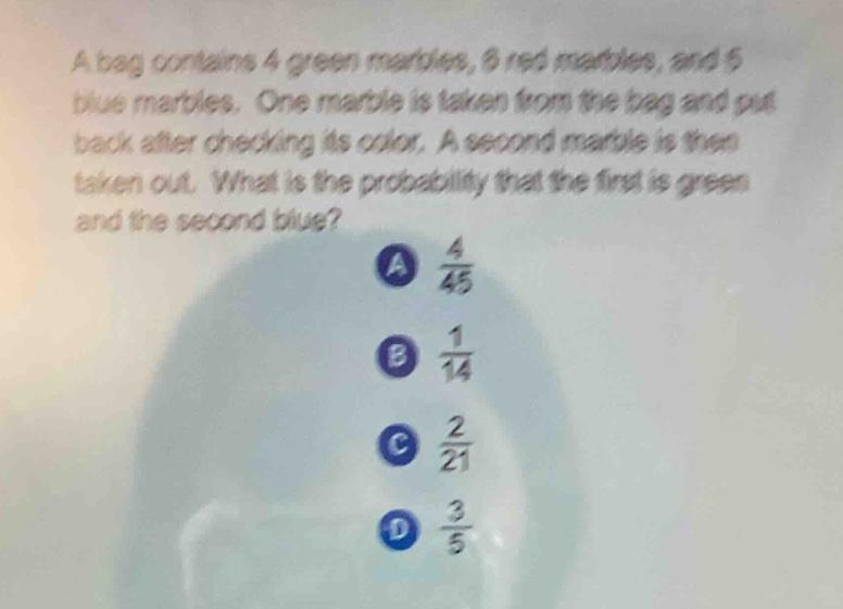 a bag contains 4 green marbles, 6 red marbles, and 5 blue marbles. one marble is taken from the bag and put back after checking its color. a second marble is then taken out. what is the probability that the first is green and the second blue? a $\frac{4}{45}$ b $\frac{1}{14}$ c $\frac{2}{21}$ d $\frac{3}{5}$