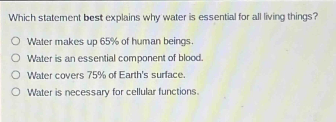 which statement best explains why water is essential for all living things?\no water makes up 65% of human beings.\no water is an essential component of blood.\no water covers 75% of earths surface.\no water is necessary for cellular functions.