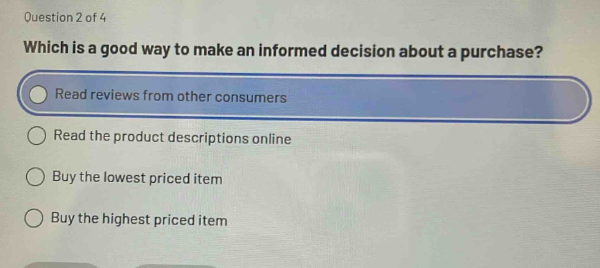 question 2 of 4\nwhich is a good way to make an informed decision about a purchase?\nread reviews from other consumers\nread the product descriptions online\nbuy the lowest priced item\nbuy the highest priced item