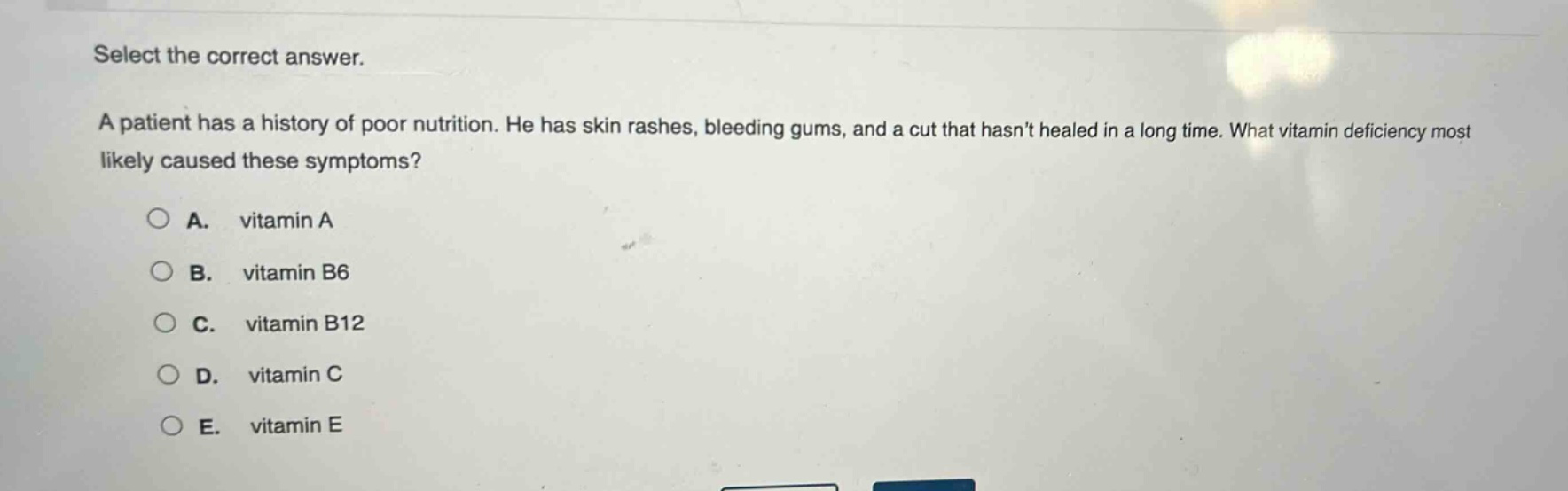 select the correct answer.\na patient has a history of poor nutrition. he has skin rashes, bleeding gums, and a cut that hasnt healed in a long time. what vitamin deficiency most likely caused these symptoms?\n\na. vitamin a\nb. vitamin b6\nc. vitamin b12\nd. vitamin c\ne. vitamin e