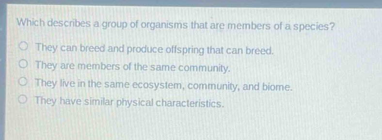 which describes a group of organisms that are members of a species?\nthey can breed and produce offspring that can breed.\nthey are members of the same community.\nthey live in the same ecosystem, community, and biome.\nthey have similar physical characteristics.
