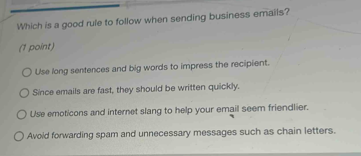 which is a good rule to follow when sending business emails? (1 point) use long sentences and big words to impress the recipient. since emails are fast, they should be written quickly. use emoticons and internet slang to help your email seem friendlier. avoid forwarding spam and unnecessary messages such as chain letters.