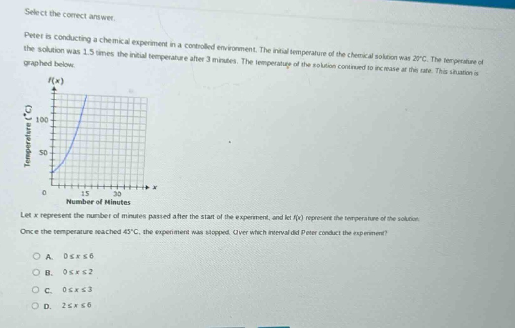select the correct answer.\npeter is conducting a chemical experiment in a controlled environment. the initial temperature of the chemical solution was 20°c. the temperature of the solution was 1.5 times the initial temperature after 3 minutes. the temperature of the solution continued to increase at this rate. this situation is graphed below.\nlet x represent the number of minutes passed after the start of the experiment, and let f(x) represent the temperature of the solution.\nonce the temperature reached 45°c, the experiment was stopped. over which interval did peter conduct the experiment?\na. 0≤x≤6\nb. 0≤x≤2\nc. 0≤x≤3\nd. 2≤x≤6