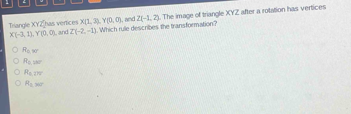 triangle xyz has vertices x(1, 3), y(0, 0), and z(-1, 2). the image of triangle xyz after a rotation has vertices x(-3, 1), y(0, 0), and z(-2, -1). which rule describes the transformation?\no $r_{0,90^{circ}}$\no $r_{0,180^{circ}}$\no $r_{0,270^{circ}}$\no $r_{0,360^{circ}}$