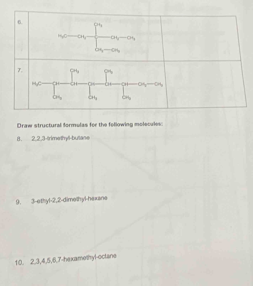 draw structural formulas for the following molecules:\n8. 2,2,3 - trimethyl - butane\n9. 3 - ethyl - 2,2 - dimethyl - hexane\n10. 2,3,4,5,6,7 - hexamethyl - octane