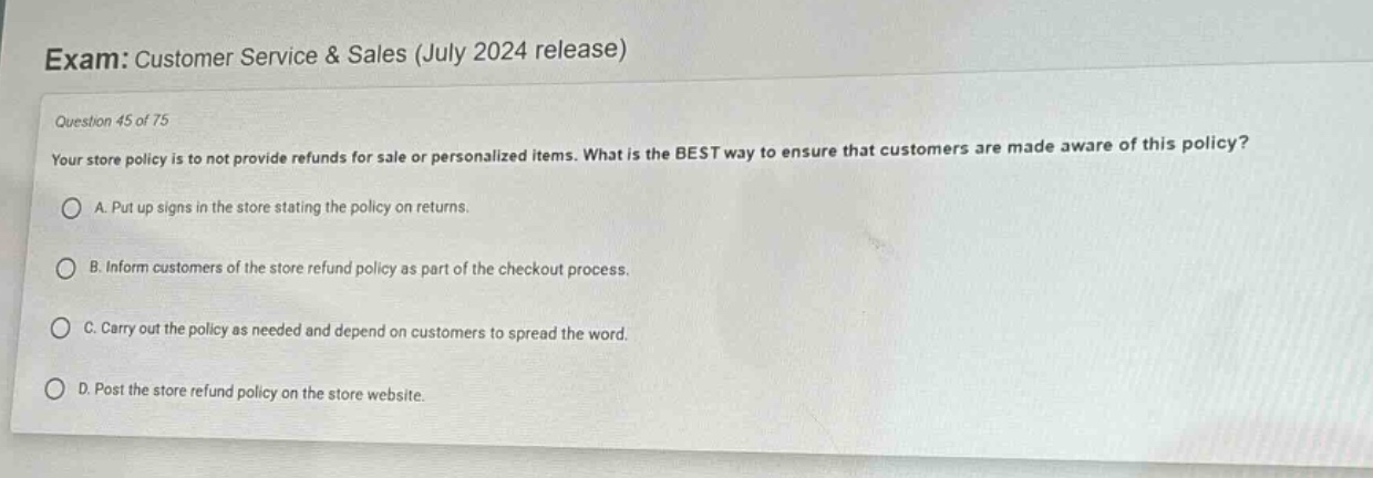 exam: customer service & sales (july 2024 release)\nquestion 45 of 75\nyour store policy is to not provide refunds for sale or personalized items. what is the best way to ensure that customers are made aware of this policy?\na. put up signs in the store stating the policy on returns.\nb. inform customers of the store refund policy as part of the checkout process.\nc. carry out the policy as needed and depend on customers to spread the word.\nd. post the store refund policy on the store website.
