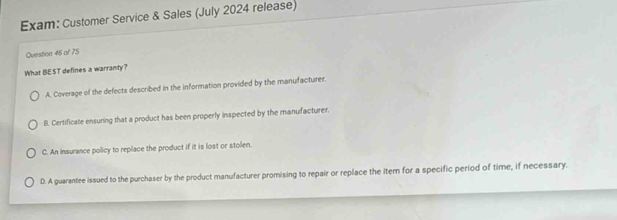 exam: customer service & sales (july 2024 release)\nquestion 46 of 75\nwhat best defines a warranty?\na. coverage of the defects described in the information provided by the manufacturer.\nb. certificate ensuring that a product has been properly inspected by the manufacturer.\nc. an insurance policy to replace the product if it is lost or stolen.\nd. a guarantee issued to the purchaser by the product manufacturer promising to repair or replace the item for a specific period of time, if necessary.