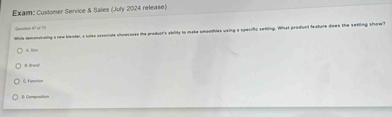 exam: customer service & sales (july 2024 release)\nquestion 47 of 75\nwhile demonstrating a new blender, a sales associate showcases the products ability to make smoothies using a specific setting. what product feature does the setting show?\na. size\nb. brand\nc. function\nd. composition