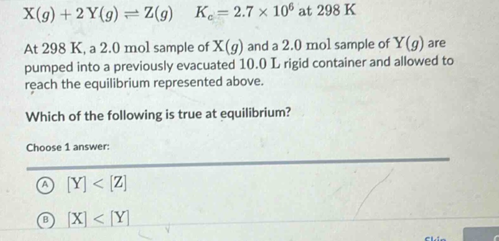 x(g) + 2y(g) ⇌ z(g) k_c = 2.7×10^6 at 298 k\nat 298 k, a 2.0 mol sample of x(g) and a 2.0 mol sample of y(g) are pumped into a previously evacuated 10.0 l rigid container and allowed to reach the equilibrium represented above.\nwhich of the following is true at equilibrium?\nchoose 1 answer:\na y < z\nb x < y