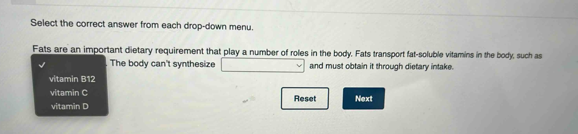 select the correct answer from each drop - down menu. fats are an important dietary requirement that play a number of roles in the body. fats transport fat - soluble vitamins in the body, such as. the body cant synthesize and must obtain it through dietary intake. vitamin b12 vitamin c vitamin d