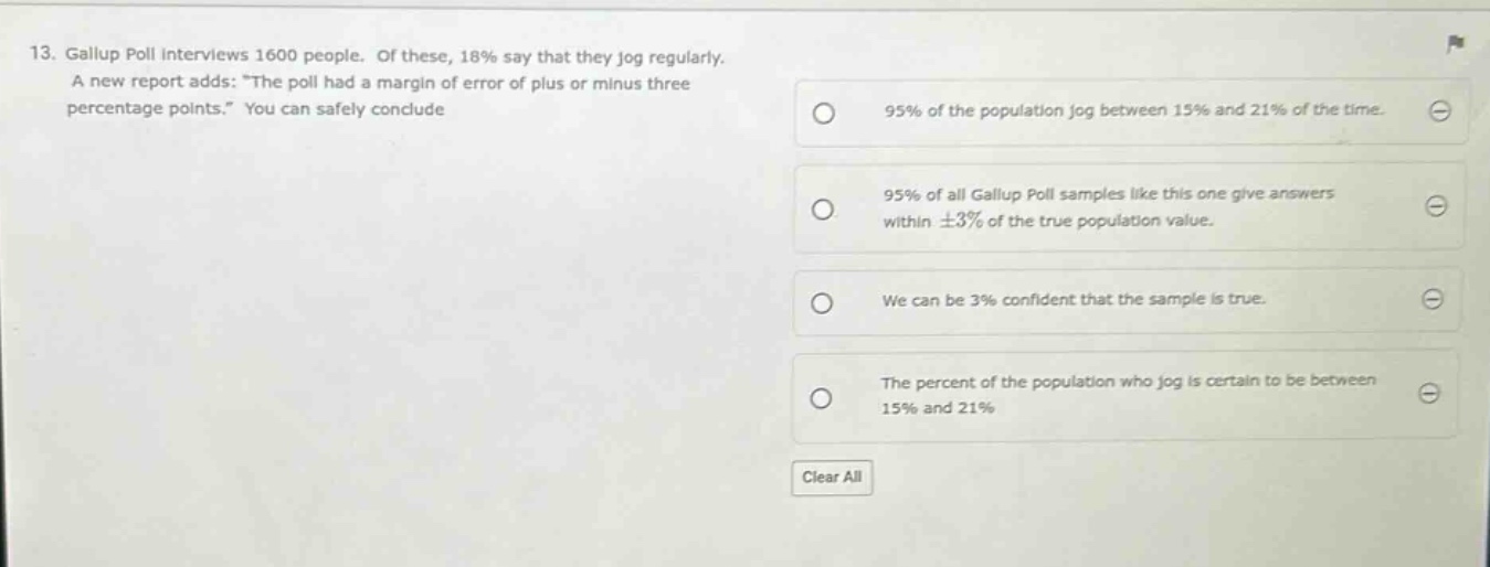 13. gallup poll interviews 1600 people. of these, 18% say that they jog regularly. a new report adds: “the poll had a margin of error of plus or minus three percentage points.” you can safely conclude\n95% of the population jog between 15% and 21% of the time.\n95% of all gallup poll samples like this one give answers within ±3% of the true population value.\nwe can be 3% confident that the sample is true.\nthe percent of the population who jog is certain to be between 15% and 21%