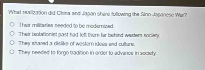 what realization did china and japan share following the sino - japanese war?\no their militaries needed to be modernized.\no their isolationist past had left them far behind western society.\no they shared a dislike of western ideas and culture.\no they needed to forgo tradition in order to advance in society.