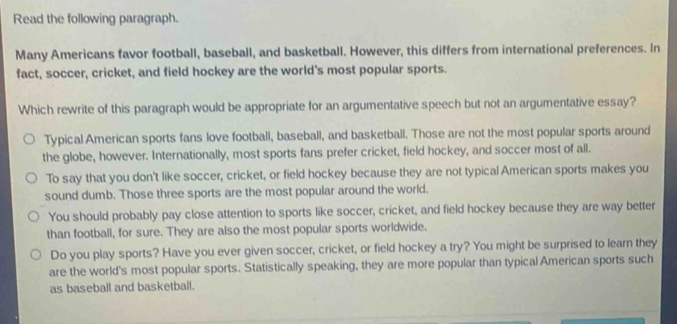 read the following paragraph.\nmany americans favor football, baseball, and basketball. however, this differs from international preferences. in fact, soccer, cricket, and field hockey are the world’s most popular sports.\nwhich rewrite of this paragraph would be appropriate for an argumentative speech but not an argumentative essay?\ntypical american sports fans love football, baseball, and basketball. those are not the most popular sports around the globe, however. internationally, most sports fans prefer cricket, field hockey, and soccer most of all.\nto say that you don’t like soccer, cricket, or field hockey because they are not typical american sports makes you sound dumb. those three sports are the most popular around the world.\nyou should probably pay close attention to sports like soccer, cricket, and field hockey because they are way better than football, for sure. they are also the most popular sports worldwide.\ndo you play sports? have you ever given soccer, cricket, or field hockey a try? you might be surprised to learn they are the world’s most popular sports. statistically speaking, they are more popular than typical american sports such as baseball and basketball.