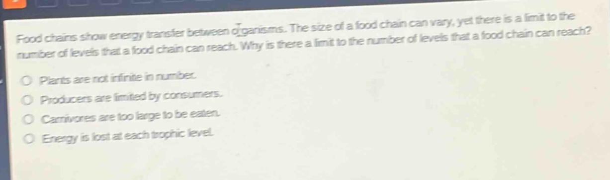 food chains show energy transfer between organisms. the size of a food chain can vary, yet there is a limit to the number of levels that a food chain can reach. why is there a limit to the number of levels that a food chain can reach?\no plants are not infinite in number.\no producers are limited by consumers.\no carnivores are too large to be eaten.\no energy is lost at each trophic level.