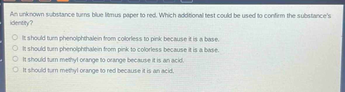 an unknown substance turns blue litmus paper to red. which additional test could be used to confirm the substances identity?\nit should turn phenolphthalein from colorless to pink because it is a base.\nit should turn phenolphthalein from pink to colorless because it is a base.\nit should turn methyl orange to orange because it is an acid.\nit should turn methyl orange to red because it is an acid.