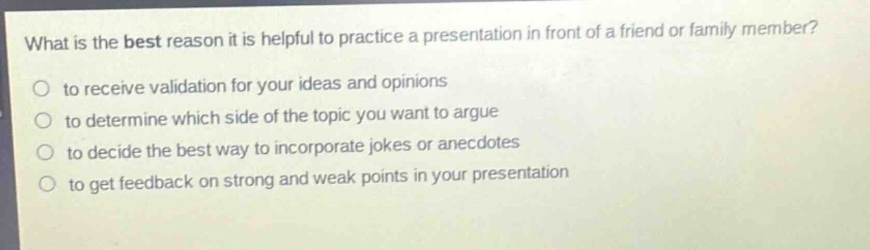 what is the best reason it is helpful to practice a presentation in front of a friend or family member?\n to receive validation for your ideas and opinions\n to determine which side of the topic you want to argue\n to decide the best way to incorporate jokes or anecdotes\n to get feedback on strong and weak points in your presentation