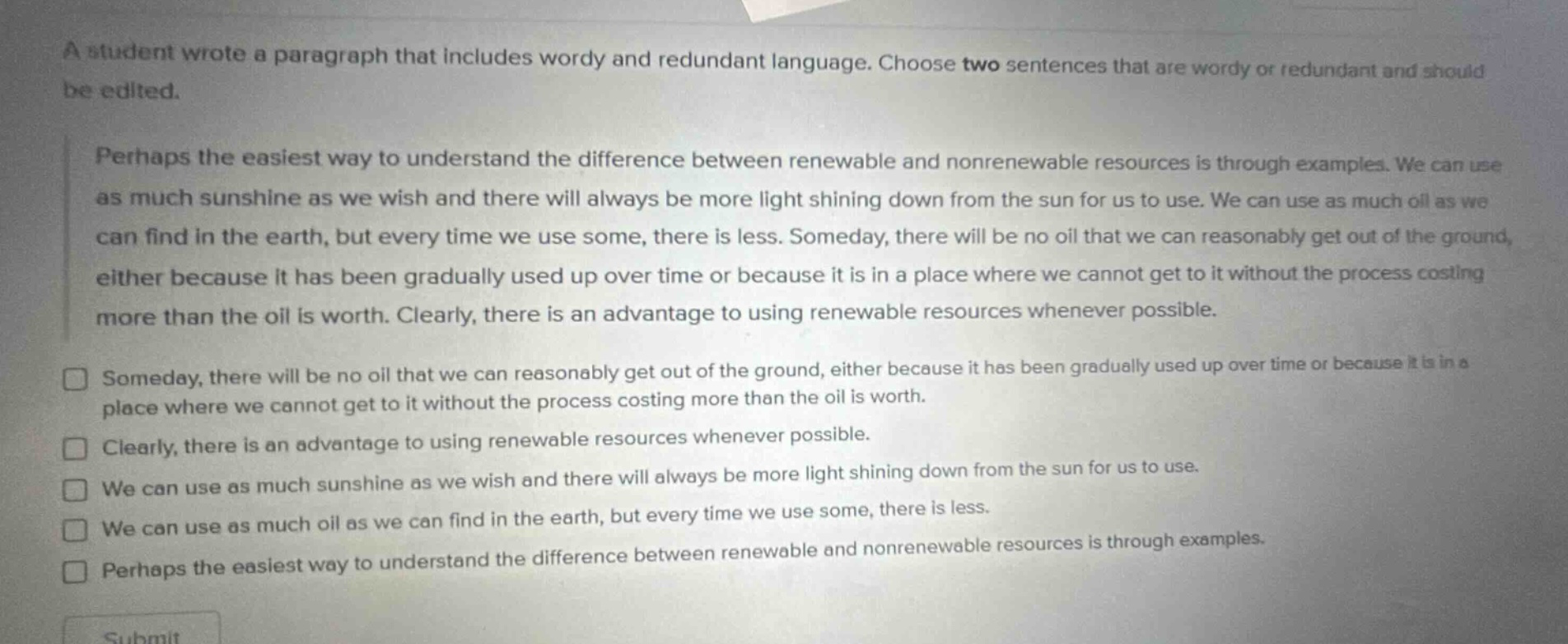 a student wrote a paragraph that includes wordy and redundant language. choose two sentences that are wordy or redundant and should be edited.\nperhaps the easiest way to understand the difference between renewable and nonrenewable resources is through examples. we can use as much sunshine as we wish and there will always be more light shining down from the sun for us to use. we can use as much oil as we can find in the earth, but every time we use some, there is less. someday, there will be no oil that we can reasonably get out of the ground, either because it has been gradually used up over time or because it is in a place where we cannot get to it without the process costing more than the oil is worth. clearly, there is an advantage to using renewable resources whenever possible.\n□ someday, there will be no oil that we can reasonably get out of the ground, either because it has been gradually used up over time or because it is in a place where we cannot get to it without the process costing more than the oil is worth.\n□ clearly, there is an advantage to using renewable resources whenever possible.\n□ we can use as much sunshine as we wish and there will always be more light shining down from the sun for us to use.\n□ we can use as much oil as we can find in the earth, but every time we use some, there is less.\n□ perhaps the easiest way to understand the difference between renewable and nonrenewable resources is through examples.