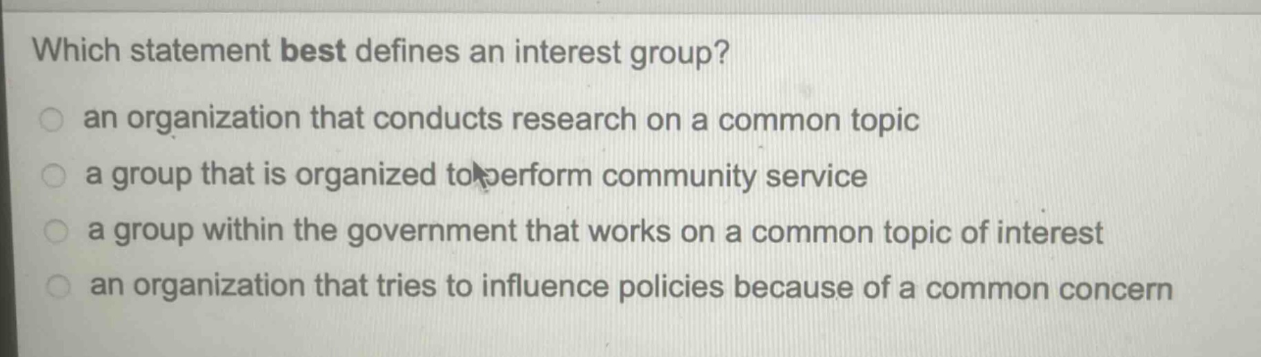 which statement best defines an interest group?\n an organization that conducts research on a common topic\n a group that is organized to perform community service\n a group within the government that works on a common topic of interest\n an organization that tries to influence policies because of a common concern