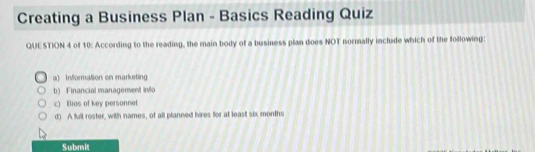creating a business plan - basics reading quiz\nquestion 4 of 10: according to the reading, the main body of a business plan does not normally include which of the following:\n a) information on marketing\n b) financial management info\n c) bios of key personnel\n d) a full roster, with names, of all planned hires for at least six months