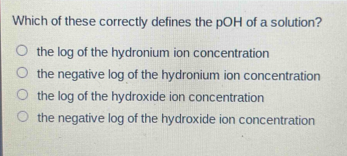which of these correctly defines the poh of a solution?\n the log of the hydronium ion concentration\n the negative log of the hydronium ion concentration\n the log of the hydroxide ion concentration\n the negative log of the hydroxide ion concentration