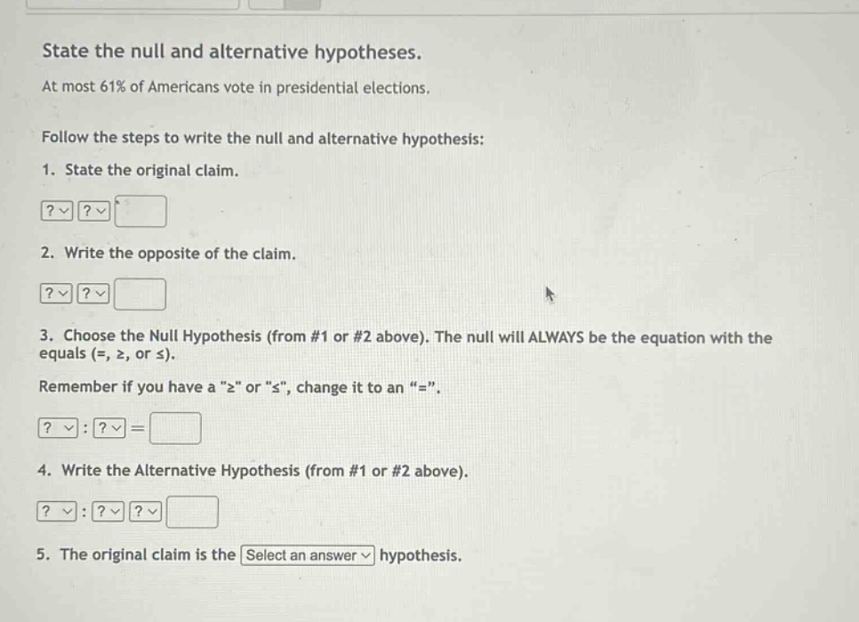 state the null and alternative hypotheses. at most 61% of americans vote in presidential elections. follow the steps to write the null and alternative hypothesis: 1. state the original claim. 2. write the opposite of the claim. 3. choose the null hypothesis (from #1 or #2 above). the null will always be the equation with the equals (=, ≥, or ≤). remember if you have a “≥” or “≤”, change it to an “=”. 4. write the alternative hypothesis (from #1 or #2 above). 5. the original claim is the select an answer hypothesis.