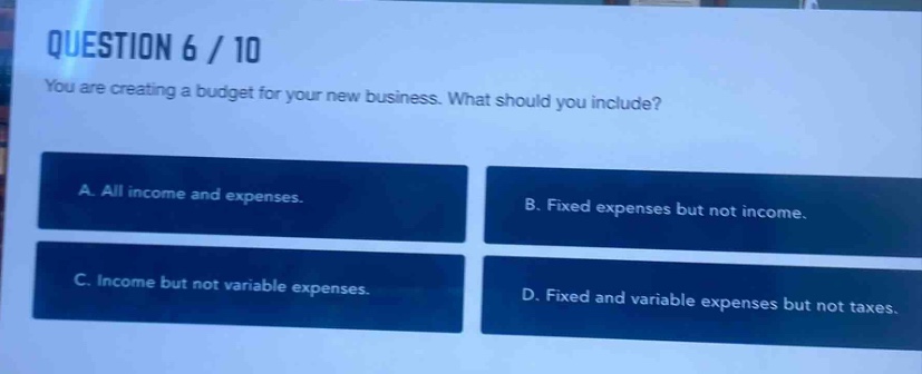 question 6 / 10\nyou are creating a budget for your new business. what should you include?\na. all income and expenses.\nb. fixed expenses but not income.\nc. income but not variable expenses.\nd. fixed and variable expenses but not taxes.