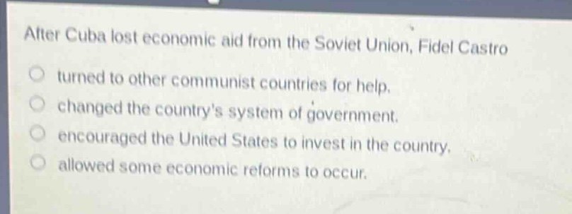 after cuba lost economic aid from the soviet union, fidel castro\n○ turned to other communist countries for help.\n○ changed the countrys system of government.\n○ encouraged the united states to invest in the country.\n○ allowed some economic reforms to occur.