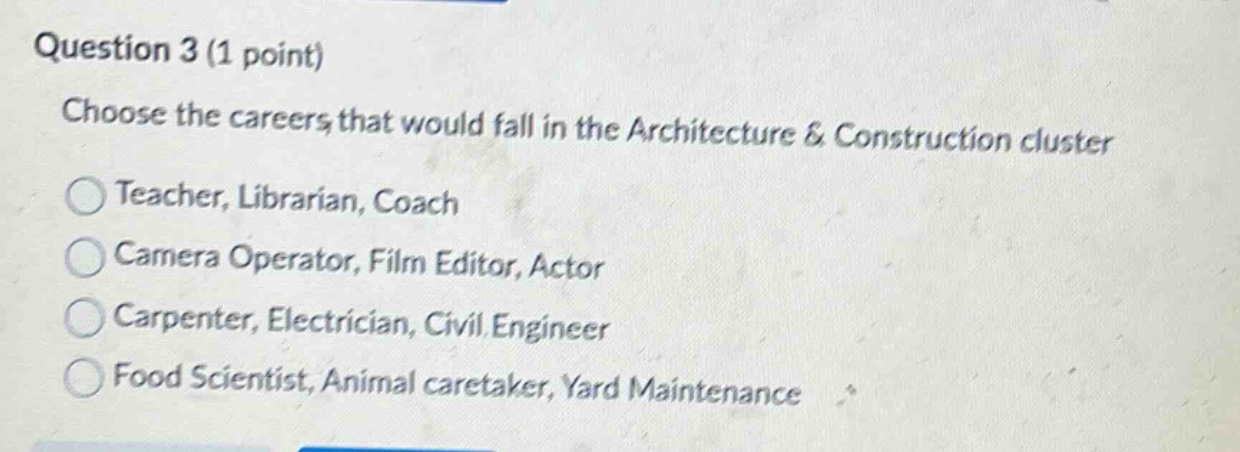 question 3 (1 point)\nchoose the careers that would fall in the architecture & construction cluster\nteacher, librarian, coach\ncamera operator, film editor, actor\ncarpenter, electrician, civil engineer\nfood scientist, animal caretaker, yard maintenance