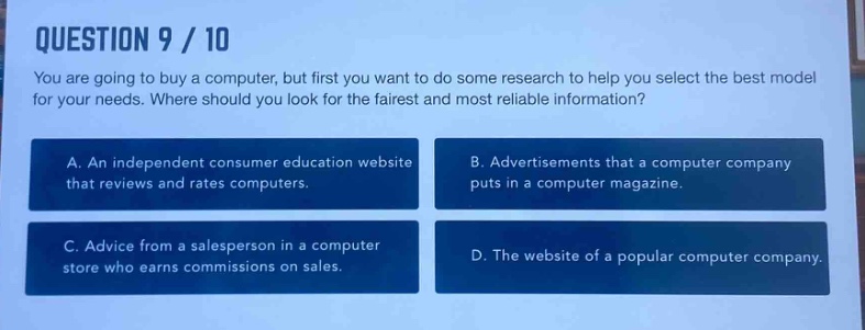 question 9 / 10\nyou are going to buy a computer, but first you want to do some research to help you select the best model for your needs. where should you look for the fairest and most reliable information?\na. an independent consumer education website that reviews and rates computers.\nb. advertisements that a computer company puts in a computer magazine.\nc. advice from a salesperson in a computer store who earns commissions on sales.\nd. the website of a popular computer company.