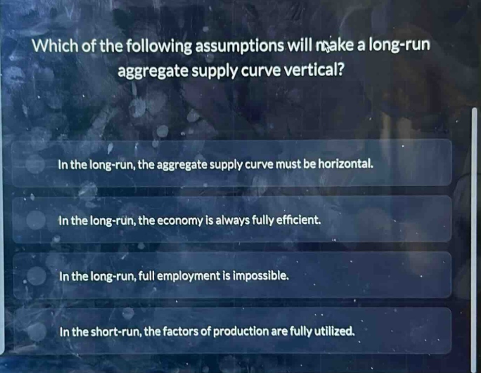 which of the following assumptions will make a long - run aggregate supply curve vertical?\nin the long - run, the aggregate supply curve must be horizontal.\nin the long - run, the economy is always fully efficient.\nin the long - run, full employment is impossible.\nin the short - run, the factors of production are fully utilized.