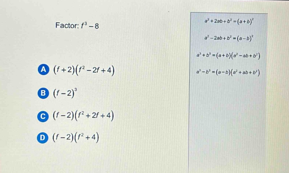 factor: $f^{3}-8$\na $(f + 2)(f^{2}-2f + 4)$\nb $(f - 2)^{3}$\nc $(f - 2)(f^{2}+2f + 4)$\nd $(f - 2)(f^{2}+4)$\n$a^{2}+2ab + b^{2}=(a + b)^{2}$\n$a^{2}-2ab + b^{2}=(a - b)^{2}$\n$a^{3}+b^{3}=(a + b)(a^{2}-ab + b^{2})$\n$a^{3}-b^{3}=(a - b)(a^{2}+ab + b^{2})$