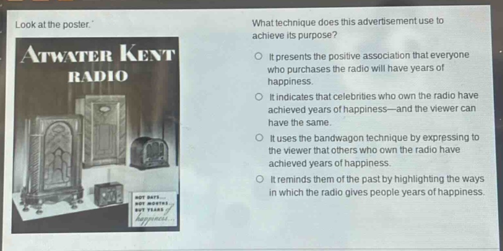 look at the poster. what technique does this advertisement use to achieve its purpose? it presents the positive association that everyone who purchases the radio will have years of happiness. it indicates that celebrities who own the radio have achieved years of happiness—and the viewer can have the same. it uses the bandwagon technique by expressing to the viewer that others who own the radio have achieved years of happiness. it reminds them of the past by highlighting the ways in which the radio gives people years of happiness.