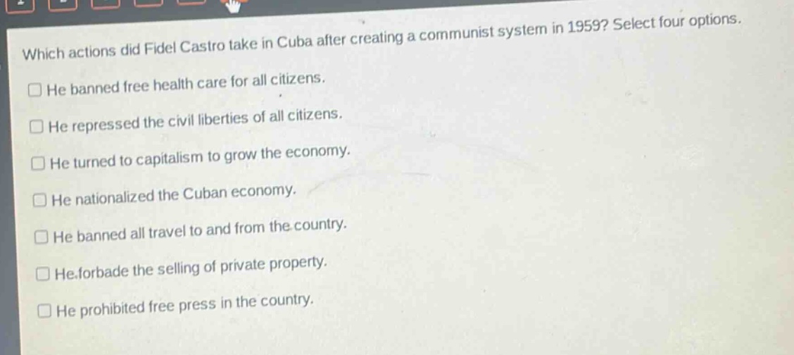 which actions did fidel castro take in cuba after creating a communist system in 1959? select four options.\nhe banned free health care for all citizens.\nhe repressed the civil liberties of all citizens.\nhe turned to capitalism to grow the economy.\nhe nationalized the cuban economy.\nhe banned all travel to and from the country.\nhe forbade the selling of private property.\nhe prohibited free press in the country.