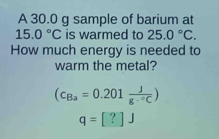 a 30.0 g sample of barium at 15.0 °c is warmed to 25.0 °c. how much energy is needed to warm the metal? (c_{ba}=0.201 \\frac{j}{gcdot^{circ}c}) q = ? j