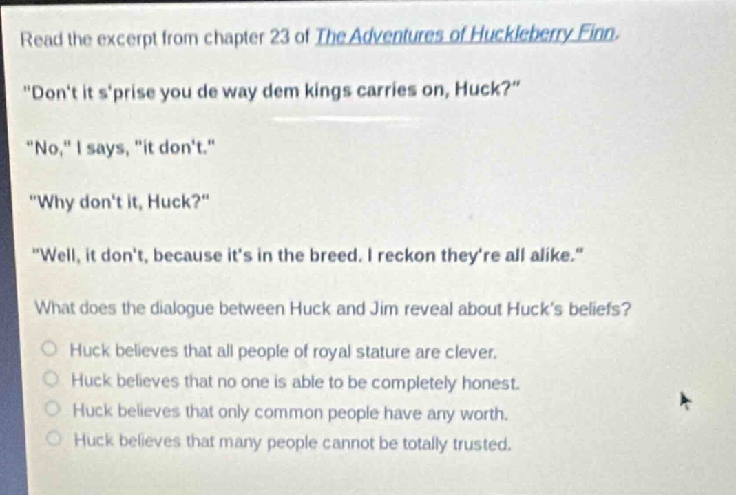 read the excerpt from chapter 23 of the adventures of huckleberry finn. \dont it sprise you de way dem kings carries on, huck?\ \no,\ i says, \it dont.\ \why dont it, huck?\ \well, it dont, because its in the breed. i reckon theyre all alike.\ what does the dialogue between huck and jim reveal about hucks beliefs? huck believes that all people of royal stature are clever. huck believes that no one is able to be completely honest. huck believes that only common people have any worth. huck believes that many people cannot be totally trusted.