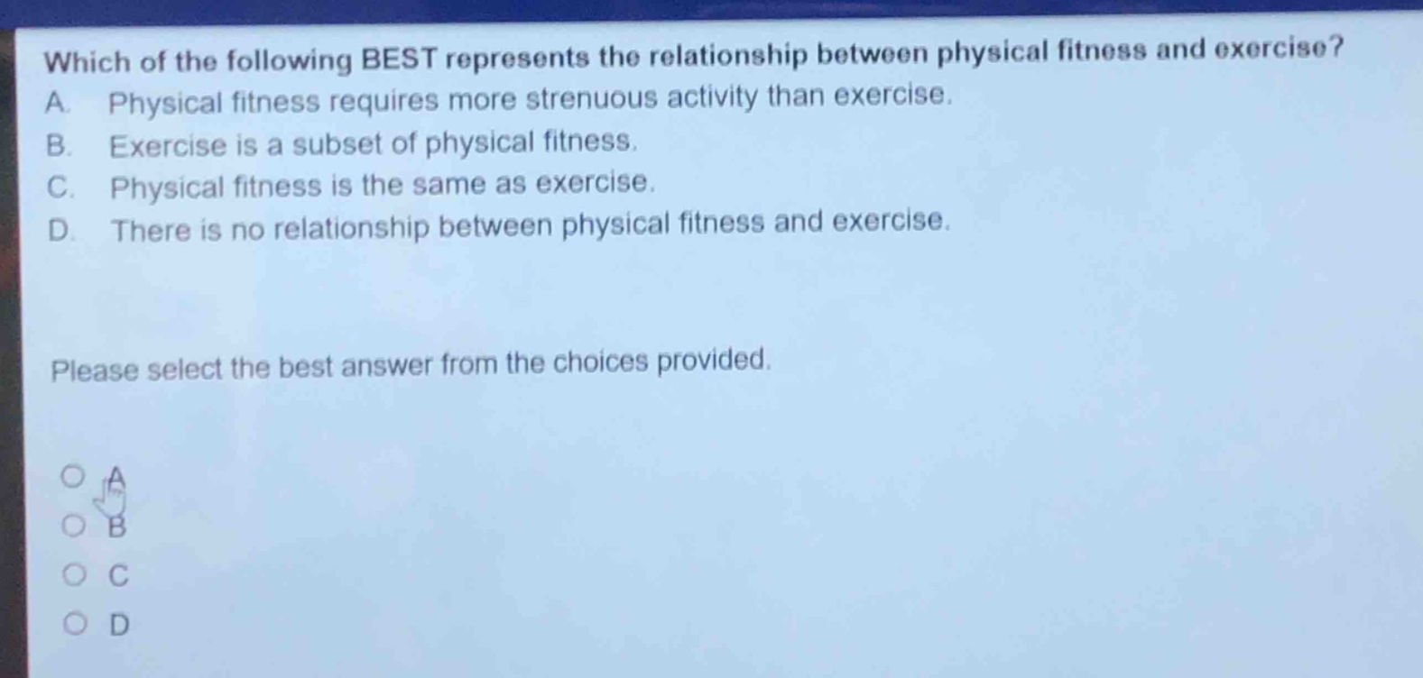 which of the following best represents the relationship between physical fitness and exercise? a. physical fitness requires more strenuous activity than exercise. b. exercise is a subset of physical fitness. c. physical fitness is the same as exercise. d. there is no relationship between physical fitness and exercise. please select the best answer from the choices provided.
