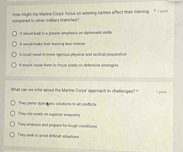 how might the marine corps focus on winning battles affect their training compared to other military branches? * 1 point\nit would lead to a greater emphasis on diplomatic skills\nit would make their training less intense\nit could result in more rigorous physical and tactical preparation\nit would cause them to focus solely on defensive strategies\n\nwhat can we infer about the marine corps approach to challenges? * 1 point\nthey prefer diplomatic solutions to all conflicts\nthey rely solely on superior weaponry\nthey embrace and prepare for tough conditions\nthey seek to avoid difficult situations
