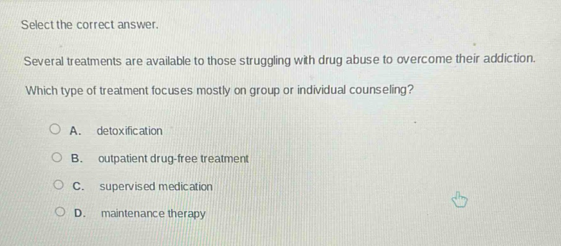 select the correct answer.\nseveral treatments are available to those struggling with drug abuse to overcome their addiction.\nwhich type of treatment focuses mostly on group or individual counseling?\n\na. detoxification\nb. outpatient drug - free treatment\nc. supervised medication\nd. maintenance therapy