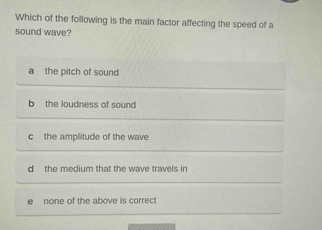 which of the following is the main factor affecting the speed of a sound wave?\na the pitch of sound\nb the loudness of sound\nc the amplitude of the wave\nd the medium that the wave travels in\ne none of the above is correct