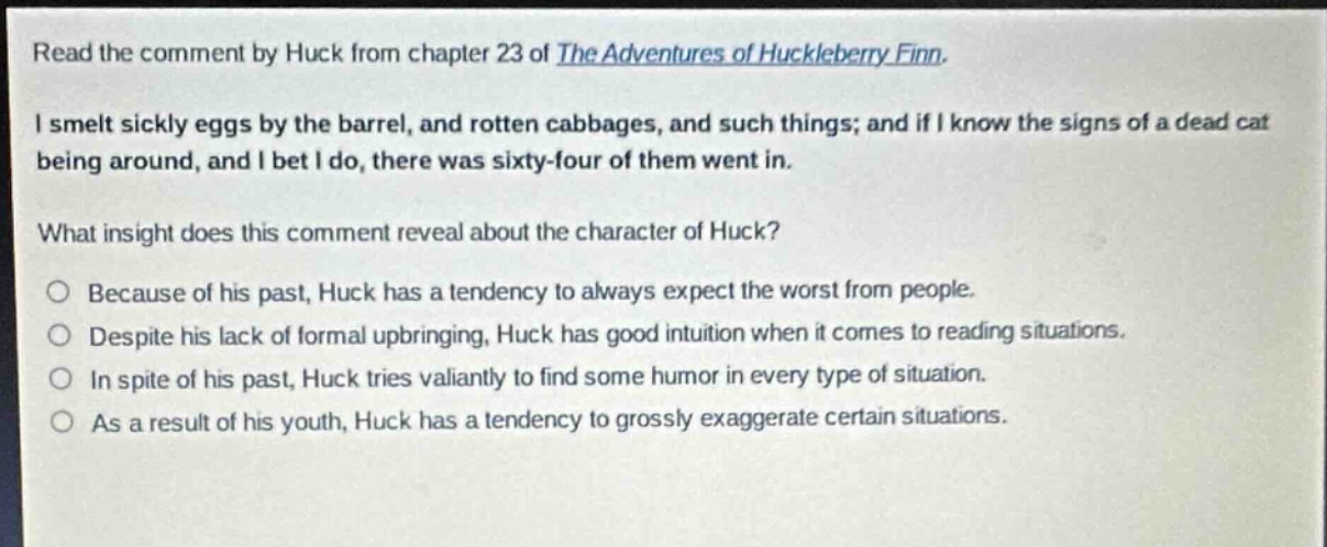 read the comment by huck from chapter 23 of the adventures of huckleberry finn. i smelt sickly eggs by the barrel, and rotten cabbages, and such things; and if i know the signs of a dead cat being around, and i bet i do, there was sixty - four of them went in. what insight does this comment reveal about the character of huck? because of his past, huck has a tendency to always expect the worst from people. despite his lack of formal upbringing, huck has good intuition when it comes to reading situations. in spite of his past, huck tries valiantly to find some humor in every type of situation. as a result of his youth, huck has a tendency to grossly exaggerate certain situations.